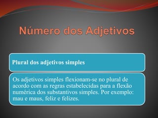 Plural dos adjetivos simples
Os adjetivos simples flexionam-se no plural de
acordo com as regras estabelecidas para a flexão
numérica dos substantivos simples. Por exemplo:
mau e maus, feliz e felizes.
 