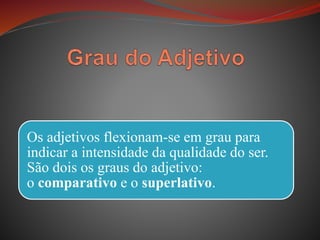Os adjetivos flexionam-se em grau para
indicar a intensidade da qualidade do ser.
São dois os graus do adjetivo:
o comparativo e o superlativo.
 