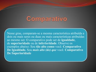 Nesse grau, comparam-se a mesma característica atribuída a
dois ou mais seres ou duas ou mais características atribuídas
ao mesmo ser. O comparativo pode ser de igualdade,
de superioridade ou de inferioridade. Observe os
exemplos abaixo: Sou tão alto como você. Comparativo
De Igualdade. Sou mais alto (do) que você. Comparativo
De Superioridade
 