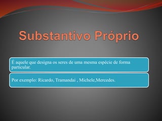 É aquele que designa os seres de uma mesma espécie de forma
particular.
Por exemplo: Ricardo, Tramandai , Michele,Mercedes.
 