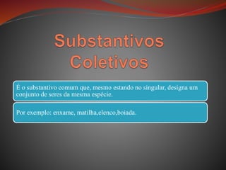 É o substantivo comum que, mesmo estando no singular, designa um
conjunto de seres da mesma espécie.
Por exemplo: enxame, matilha,elenco,boiada.
 