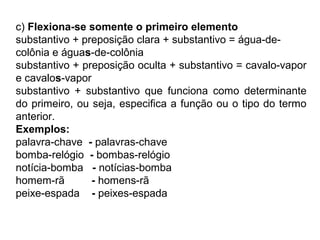 c) Flexiona-se somente o primeiro elemento
substantivo + preposição clara + substantivo = água-de-
colônia e águas-de-colônia
substantivo + preposição oculta + substantivo = cavalo-vapor
e cavalos-vapor
substantivo + substantivo que funciona como determinante
do primeiro, ou seja, especifica a função ou o tipo do termo
anterior.
Exemplos:
palavra-chave - palavras-chave
bomba-relógio - bombas-relógio
notícia-bomba - notícias-bomba
homem-rã - homens-rã
peixe-espada - peixes-espada
 