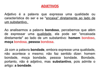 ADJETIVOS
Adjetivo é a palavra que expressa uma qualidade ou
característica do ser e se "encaixa" diretamente ao lado de
um substantivo.
Ao analisarmos a palavra bondoso, percebemos que além
de expressar uma qualidade, ela pode ser "encaixada
diretamente" ao lado de um substantivo: homem bondoso,
moça bondosa, pessoa bondosa.
Já com a palavra bondade, embora expresse uma qualidade,
não acontece o mesmo; não faz sentido dizer: homem
bondade, moça bondade, pessoa bondade. Bondade,
portanto, não é adjetivo, mas substantivo, pois admite o
artigo: a bondade.
 