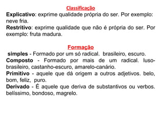 Classificação
Explicativo: exprime qualidade própria do ser. Por exemplo:
neve fria.
Restritivo: exprime qualidade que não é própria do ser. Por
exemplo: fruta madura.
Formação
simples - Formado por um só radical. brasileiro, escuro.
Composto - Formado por mais de um radical. luso-
brasileiro, castanho-escuro, amarelo-canário.
Primitivo - aquele que dá origem a outros adjetivos. belo,
bom, feliz, puro.
Derivado - É aquele que deriva de substantivos ou verbos.
belíssimo, bondoso, magrelo.
 