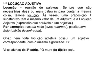 *** LOCUÇÃO ADJETIVA
Locução = reunião de palavras. Sempre que são
necessárias duas ou mais palavras para contar a mesma
coisa, tem-se locução. Às vezes, uma preposição +
substantivo tem o mesmo valor de um adjetivo: é a Locução
Adjetiva (expressão que equivale a um adjetivo.)
Por exemplo: aves da noite (aves noturnas), paixão sem
freio (paixão desenfreada).
Obs.: nem toda locução adjetiva possui um adjetivo
correspondente, com o mesmo significado. Ex:
Vi as alunas da 5ª série. / O muro de tijolos caiu.
 