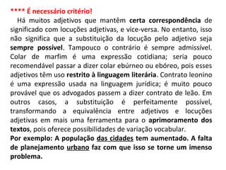 **** É necessário critério!
Há muitos adjetivos que mantêm certa correspondência de
significado com locuções adjetivas, e vice-versa. No entanto, isso
não significa que a substituição da locução pelo adjetivo seja
sempre possível. Tampouco o contrário é sempre admissível.
Colar de marfim é uma expressão cotidiana; seria pouco
recomendável passar a dizer colar ebúrneo ou ebóreo, pois esses
adjetivos têm uso restrito à linguagem literária. Contrato leonino
é uma expressão usada na linguagem jurídica; é muito pouco
provável que os advogados passem a dizer contrato de leão. Em
outros casos, a substituição é perfeitamente possível,
transformando a equivalência entre adjetivos e locuções
adjetivas em mais uma ferramenta para o aprimoramento dos
textos, pois oferece possibilidades de variação vocabular.
Por exemplo: A população das cidades tem aumentado. A falta
de planejamento urbano faz com que isso se torne um imenso
problema.
 