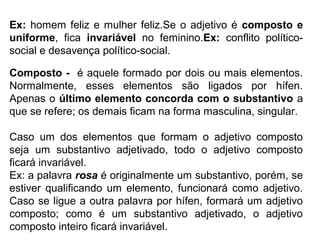 Ex: homem feliz e mulher feliz.Se o adjetivo é composto e
uniforme, fica invariável no feminino.Ex: conflito político-
social e desavença político-social.
Composto - é aquele formado por dois ou mais elementos.
Normalmente, esses elementos são ligados por hífen.
Apenas o último elemento concorda com o substantivo a
que se refere; os demais ficam na forma masculina, singular.
Caso um dos elementos que formam o adjetivo composto
seja um substantivo adjetivado, todo o adjetivo composto
ficará invariável.
Ex: a palavra rosa é originalmente um substantivo, porém, se
estiver qualificando um elemento, funcionará como adjetivo.
Caso se ligue a outra palavra por hífen, formará um adjetivo
composto; como é um substantivo adjetivado, o adjetivo
composto inteiro ficará invariável.
 