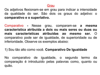 Grau
Os adjetivos flexionam-se em grau para indicar a intensidade
da qualidade do ser. São dois os graus do adjetivo: o
comparativo e o superlativo.
Comparativo - Nesse grau, comparam-se a mesma
característica atribuída a dois ou mais seres ou duas ou
mais características atribuídas ao mesmo ser. O
comparativo pode ser de igualdade, de superioridade ou de
inferioridade. Observe os exemplos abaixo:
1) Sou tão alto como você. Comparativo De Igualdade
No comparativo de igualdade, o segundo termo da
comparação é introduzido pelas palavras como, quanto ou
quão.
 