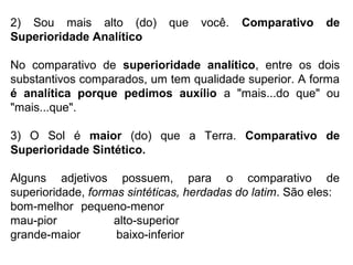 2) Sou mais alto (do) que você. Comparativo de
Superioridade Analítico
No comparativo de superioridade analítico, entre os dois
substantivos comparados, um tem qualidade superior. A forma
é analítica porque pedimos auxílio a "mais...do que" ou
"mais...que".
3) O Sol é maior (do) que a Terra. Comparativo de
Superioridade Sintético.
Alguns adjetivos possuem, para o comparativo de
superioridade, formas sintéticas, herdadas do latim. São eles:
bom-melhor pequeno-menor
mau-pior alto-superior
grande-maior baixo-inferior
 