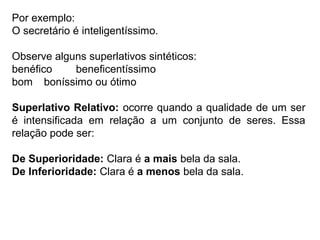 Por exemplo:
O secretário é inteligentíssimo.
Observe alguns superlativos sintéticos:
benéfico beneficentíssimo
bom boníssimo ou ótimo
Superlativo Relativo: ocorre quando a qualidade de um ser
é intensificada em relação a um conjunto de seres. Essa
relação pode ser:
De Superioridade: Clara é a mais bela da sala.
De Inferioridade: Clara é a menos bela da sala.
 