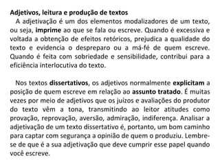 Adjetivos, leitura e produção de textos
   A adjetivação é um dos elementos modalizadores de um texto, 
ou seja, imprime ao que se fala ou escreve. Quando é excessiva e 
voltada a obtenção de efeitos retóricos, prejudica a qualidade do 
texto  e  evidencia  o  despreparo  ou  a  má-fé  de  quem  escreve. 
Quando é feita com sobriedade e sensibilidade, contribui para a 
eficiência interlocutiva do texto.
   Nos textos dissertativos, os adjetivos normalmente explicitam a 
posição de quem escreve em relação ao assunto tratado. É muitas 
vezes por meio de adjetivos que os juízos e avaliações do produtor 
do  texto  vêm  a  tona,  transmitindo  ao  leitor  atitudes  como 
provação, reprovação, aversão, admiração, indiferença. Analisar a 
adjetivação de um texto dissertativo é, portanto, um bom caminho 
para captar com segurança a opinião de quem o produziu. Lembre-
se de que é a sua adjetivação que deve cumprir esse papel quando 
você escreve.  
 