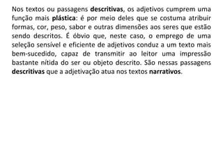 Nos textos ou passagens descritivas, os adjetivos cumprem uma 
função mais plástica: é por meio deles que se costuma atribuir 
formas, cor, peso, sabor e outras dimensões aos seres que estão 
sendo  descritos.  É  óbvio  que,  neste  caso,  o  emprego  de  uma 
seleção sensível e eficiente de adjetivos conduz a um texto mais 
bem-sucedido,  capaz  de  transmitir  ao  leitor  uma  impressão 
bastante nítida do ser ou objeto descrito. São nessas passagens 
descritivas que a adjetivação atua nos textos narrativos.
 