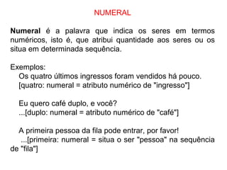 NUMERAL
Numeral é a palavra que indica os seres em termos
numéricos, isto é, que atribui quantidade aos seres ou os
situa em determinada sequência.
Exemplos:
Os quatro últimos ingressos foram vendidos há pouco.
[quatro: numeral = atributo numérico de "ingresso"]
Eu quero café duplo, e você?
...[duplo: numeral = atributo numérico de "café"]
A primeira pessoa da fila pode entrar, por favor!
...[primeira: numeral = situa o ser "pessoa" na sequência
de "fila"]
 