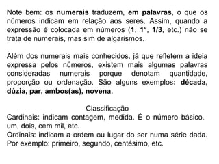 Note bem: os numerais traduzem, em palavras, o que os
números indicam em relação aos seres. Assim, quando a
expressão é colocada em números (1, 1°, 1/3, etc.) não se
trata de numerais, mas sim de algarismos.
Além dos numerais mais conhecidos, já que refletem a ideia
expressa pelos números, existem mais algumas palavras
consideradas numerais porque denotam quantidade,
proporção ou ordenação. São alguns exemplos: década,
dúzia, par, ambos(as), novena.
Classificação
Cardinais: indicam contagem, medida. É o número básico.
um, dois, cem mil, etc.
Ordinais: indicam a ordem ou lugar do ser numa série dada.
Por exemplo: primeiro, segundo, centésimo, etc.
 
