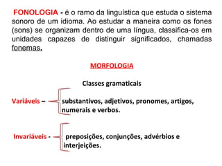 FONOLOGIA - é o ramo da linguística que estuda o sistema
sonoro de um idioma. Ao estudar a maneira como os fones
(sons) se organizam dentro de uma língua, classifica-os em
unidades capazes de distinguir significados, chamadas
fonemas.
MORFOLOGIA
Classes gramaticais
Variáveis – substantivos, adjetivos, pronomes, artigos,
numerais e verbos.
Invariáveis - preposições, conjunções, advérbios e
interjeições.
 