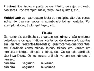 Fracionários: indicam parte de um inteiro, ou seja, a divisão
dos seres. Por exemplo: meio, terço, dois quintos, etc.
Multiplicativos: expressam ideia de multiplicação dos seres,
indicando quantas vezes a quantidade foi aumentada. Por
exemplo: dobro, triplo, quíntuplo, etc.
Flexão
Os numerais cardinais que variam em gênero são um/uma,
dois/duas e os que indicam centenas de duzentos/duzentas
em diante: trezentos/trezentas; quatrocentos/quatrocentas,
etc. Cardinais como milhão, bilhão, trilhão, etc. variam em
número: milhões, bilhões, trilhões, etc. Os demais cardinais
são invariáveis. Os numerais ordinais variam em gênero e
número:
primeiro segundo milésimo
primeira segunda milésimas
 