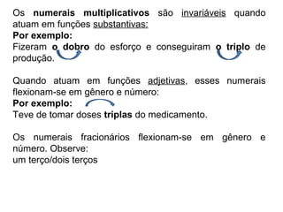 Os numerais multiplicativos são invariáveis quando
atuam em funções substantivas:
Por exemplo:
Fizeram o dobro do esforço e conseguiram o triplo de
produção.
Quando atuam em funções adjetivas, esses numerais
flexionam-se em gênero e número:
Por exemplo:
Teve de tomar doses triplas do medicamento.
Os numerais fracionários flexionam-se em gênero e
número. Observe:
um terço/dois terços
 