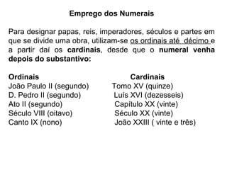 Emprego dos Numerais
Para designar papas, reis, imperadores, séculos e partes em
que se divide uma obra, utilizam-se os ordinais até décimo e
a partir daí os cardinais, desde que o numeral venha
depois do substantivo:
Ordinais Cardinais
João Paulo II (segundo) Tomo XV (quinze)
D. Pedro II (segundo) Luís XVI (dezesseis)
Ato II (segundo) Capítulo XX (vinte)
Século VIII (oitavo) Século XX (vinte)
Canto IX (nono) João XXIII ( vinte e três)
 