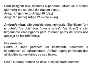 Para designar leis, decretos e portarias, utiliza-se o ordinal
até nono e o cardinal de dez em diante:
Artigo 1.° (primeiro) Artigo 10 (dez)
Artigo 9.° (nono) Artigo 21 (vinte e um)
Ambos/ambas são considerados numerais. Significam "um
e outro", "os dois" (ou "uma e outra", "as duas") e são
largamente empregados para retomar pares de seres aos
quais já se fez referência.
Por exemplo:
Pedro e João parecem ter finalmente percebido a
importância da solidariedade. Ambos agora partcipam das
atividades comunitárias de seu bairro.
Obs.: a forma "ambos os dois" é considerada enfática.
 