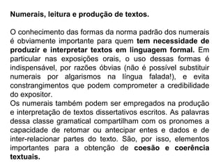 Numerais, leitura e produção de textos.
O conhecimento das formas da norma padrão dos numerais
é obviamente importante para quem tem necessidade de
produzir e interpretar textos em linguagem formal. Em
particular nas exposições orais, o uso dessas formas é
indispensável, por razões óbvias (não é possível substituir
numerais por algarismos na língua falada!), e evita
constrangimentos que podem comprometer a credibilidade
do expositor.
Os numerais também podem ser empregados na produção
e interpretação de textos dissertativos escritos. As palavras
dessa classe gramatical compartilham com os pronomes a
capacidade de retomar ou antecipar entes e dados e de
inter-relacionar partes do texto. São, por isso, elementos
importantes para a obtenção de coesão e coerência
textuais.
 
