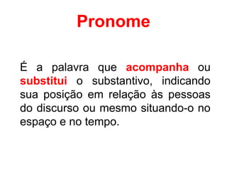Pronome
É a palavra que acompanha ou
substitui o substantivo, indicando
sua posição em relação às pessoas
do discurso ou mesmo situando-o no
espaço e no tempo.
 