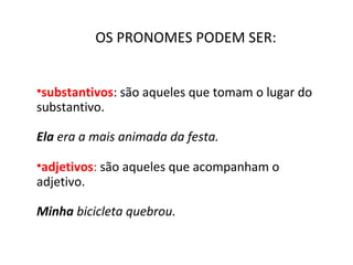 OS PRONOMES PODEM SER:
•substantivos: são aqueles que tomam o lugar do 
substantivo.
 
Ela era a mais animada da festa.
•adjetivos: são aqueles que acompanham o 
adjetivo.
 
Minha bicicleta quebrou.
 
 