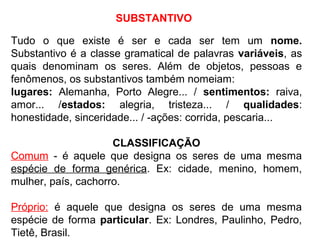 SUBSTANTIVO
Tudo o que existe é ser e cada ser tem um nome.
Substantivo é a classe gramatical de palavras variáveis, as
quais denominam os seres. Além de objetos, pessoas e
fenômenos, os substantivos também nomeiam:
lugares: Alemanha, Porto Alegre... / sentimentos: raiva,
amor... /estados: alegria, tristeza... / qualidades:
honestidade, sinceridade... / -ações: corrida, pescaria...
CLASSIFICAÇÃO
Comum - é aquele que designa os seres de uma mesma
espécie de forma genérica. Ex: cidade, menino, homem,
mulher, país, cachorro.
Próprio: é aquele que designa os seres de uma mesma
espécie de forma particular. Ex: Londres, Paulinho, Pedro,
Tietê, Brasil.
 