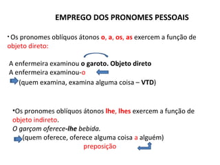 EMPREGO DOS PRONOMES PESSOAIS
• Os pronomes oblíquos átonos o, a, os, as exercem a função de
objeto direto:
A enfermeira examinou o garoto. Objeto direto
A enfermeira examinou-o
(quem examina, examina alguma coisa – VTD)
•Os pronomes oblíquos átonos lhe, lhes exercem a função de
objeto indireto.
O garçom oferece-lhe bebida.
(quem oferece, oferece alguma coisa a alguém)
preposição
 