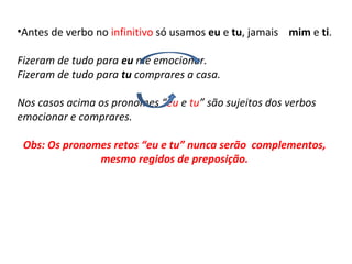 •Antes de verbo no infinitivo só usamos eu e tu, jamais mim e ti.
Fizeram de tudo para eu me emocionar.
Fizeram de tudo para tu comprares a casa.
Nos casos acima os pronomes “eu e tu” são sujeitos dos verbos
emocionar e comprares.
Obs: Os pronomes retos “eu e tu” nunca serão complementos,
mesmo regidos de preposição.
 
