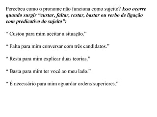 Percebeu como o pronome não funciona como sujeito? Isso ocorre
quando surgir “custar, faltar, restar, bastar ou verbo de ligação
com predicativo do sujeito”:
“ Custou para mim aceitar a situação.”
“ Falta para mim conversar com três candidatos.”
“ Resta para mim explicar duas teorias.”
“ Basta para mim ter você ao meu lado.”
“ É necessário para mim aguardar ordens superiores.”
 