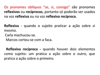 Os pronomes oblíquos “se, si, consigo” são pronomes
reflexivos ou recíprocos, portanto só poderão ser usados
na voz reflexiva ou na voz reflexiva recíproca.
Reflexiva - quando o sujeito praticar a ação sobre si
mesmo.
Carla machucou-se.
Marcos cortou-se com a faca.
Reflexiva recíproca - quando houver dois elementos
como sujeito: um pratica a ação sobre o outro, que
pratica a ação sobre o primeiro.
 