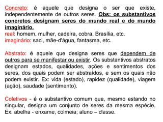 Concreto: é aquele que designa o ser que existe,
independentemente de outros seres. Obs: os substantivos
concretos designam seres do mundo real e do mundo
imaginário.
real: homem, mulher, cadeira, cobra, Brasília, etc.
imaginário: saci, mãe-d'água, fantasma, etc.
Abstrato: é aquele que designa seres que dependem de
outros para se manifestar ou existir. Os substantivos abstratos
designam estados, qualidades, ações e sentimentos dos
seres, dos quais podem ser abstraídos, e sem os quais não
podem existir. Ex: vida (estado), rapidez (qualidade), viagem
(ação), saudade (sentimento).
Coletivos - é o substantivo comum que, mesmo estando no
singular, designa um conjunto de seres da mesma espécie.
Ex: abelha - enxame, colmeia; aluno – classe.
 