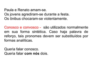Paula e Renato amam-se.
Os jovens agrediram-se durante a festa.
Os ônibus chocaram-se violentamente.
Conosco e convosco - são utilizados normalmente
em sua forma sintética. Caso haja palavra de
reforço, tais pronomes devem ser substituídos por
formas analíticas.
Queria falar conosco.
Queria falar com nós dois.
 