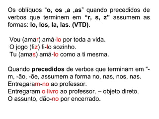 Os oblíquos “o, os ,a ,as” quando precedidos de
verbos que terminem em “r, s, z” assumem as
formas: lo, los, la, las. (VTD).
Vou (amar) amá-lo por toda a vida.
O jogo (fiz) fi-lo sozinho.
Tu (amas) amá-lo como a ti mesma.
Quando precedidos de verbos que terminam em “-
m, -ão, -õe, assumem a forma no, nas, nos, nas.
Entregaram-no ao professor.
Entregaram o livro ao professor. – objeto direto.
O assunto, dão-no por encerrado.
 