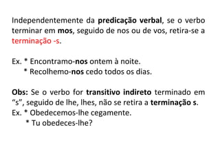 Independentemente da predicação verbal, se o verbo
terminar em mos, seguido de nos ou de vos, retira-se a
terminação -s.
Ex. * Encontramo-nos ontem à noite.
* Recolhemo-nos cedo todos os dias.
Obs: Se o verbo for transitivo indireto terminado em
“s”, seguido de lhe, lhes, não se retira a terminação s.
Ex. * Obedecemos-lhe cegamente.
* Tu obedeces-lhe?
 