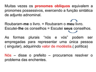 Muitas vezes os pronomes oblíquos equivalem a
pronomes possessivos, exercendo a função sintática
de adjunto adnominal.
Roubaram-me o livro. = Roubaram o meu livro.
Escutei-lhe os conselhos = Escutei seus conselhos.
As formas plurais “nós e vós” podem ser
empregadas para representar uma única pessoa
( singular), adquirindo valor de modéstia.( política)
Nós – disse o prefeito – procuramos resolver o
problema das enchentes.
 