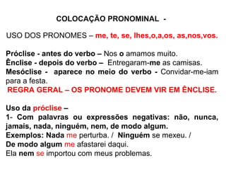 COLOCAÇÃO PRONOMINAL -
USO DOS PRONOMES – me, te, se, lhes,o,a,os, as,nos,vos.
Próclise - antes do verbo – Nos o amamos muito.
Ênclise - depois do verbo – Entregaram-me as camisas.
Mesóclise - aparece no meio do verbo - Convidar-me-iam
para a festa.
REGRA GERAL – OS PRONOME DEVEM VIR EM ÊNCLISE.
Uso da próclise –
1- Com palavras ou expressões negativas: não, nunca,
jamais, nada, ninguém, nem, de modo algum.
Exemplos: Nada me perturba. / Ninguém se mexeu. /
De modo algum me afastarei daqui.
Ela nem se importou com meus problemas.
 