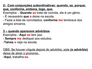 2- Com conjunções subordinativas: quando, se, porque,
que, conforme, embora, logo, que.
Exemplos: - Quando se trata de comida, ele é um gênio.
- É necessário que a deixe na escola.
- Fazia a lista de convidados, conforme me lembrava dos
amigos sinceros.
3 – quando aparecem advérbios
Exemplos - Aqui se tem paz.
- Sempre me dediquei aos estudos.
-Talvez o veja na escola.
OBS: Se houver vírgula depois do advérbio, este (o advérbio)
deixa de atrair o pronome.
-Aqui, trabalha-se.
 