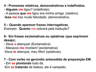 4 - Pronomes relativos, demonstrativos e indefinidos.
- Alguém me ligou? (indefinido)
- A pessoa que me ligou era minha amiga. (relativo)
-Isso me traz muita felicidade. (demonstrativo
5 – Quando aparecer frases interrogativas.
Exemplo: Quanto me cobrará pela tradução?
6- Em frases exclamativas ou optativas (que exprimem
desejo).
- Deus o abençoe! (Exclamativa)
- Macacos me mordam! (exclamativa)
-Deus te abençoe, meu filho! (optativas)
7 - Com verbo no gerúndio antecedido de preposição EM.
- Em se plantando tudo dá.
-Em se tratando de beleza, ele é campeão.
 