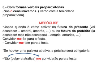 8 - Com formas verbais proparoxítonas
-Nós o censurávamos. ( verbo com a tonicidade
proparoxítona)
MESÓCLISE
•Usada quando o verbo estiver no futuro do presente (vai
acontecer – amarei, amarás, …) ou no futuro do pretérito (ia
acontecer mas não aconteceu – amaria, amarias, …)
Convidar-me-ão para a festa.
- Convidar-me-iam para a festa.
*Se houver uma palavra atrativa, a próclise será obrigatória.
-Não (palavra atrativa) me convidarão para a festa.
 