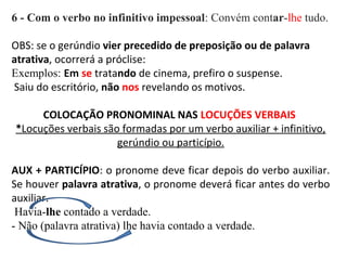 6 - Com o verbo no infinitivo impessoal: Convém contar-lhe tudo.
OBS: se o gerúndio vier precedido de preposição ou de palavra
atrativa, ocorrerá a próclise:
Exemplos: Em se tratando de cinema, prefiro o suspense.
Saiu do escritório, não nos revelando os motivos.
COLOCAÇÃO PRONOMINAL NAS LOCUÇÕES VERBAIS
*Locuções verbais são formadas por um verbo auxiliar + infinitivo,
gerúndio ou particípio.
AUX + PARTICÍPIO: o pronome deve ficar depois do verbo auxiliar.
Se houver palavra atrativa, o pronome deverá ficar antes do verbo
auxiliar.
Havia-lhe contado a verdade.
- Não (palavra atrativa) lhe havia contado a verdade.
 