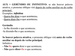 AUX + GERÚNDIO OU INFINITIVO: se não houver palavra
atrativa, o pronome oblíquo virá depois do verbo auxiliar ou do verbo
principal.
Exemplos: Infinitivo
- Quero-lhe dizer o que aconteceu.
- Quero dizer-lhe o que aconteceu.
Gerúndio
- Ia-lhe dizendo o que aconteceu.
-Ia dizendo-lhe o que aconteceu.
Se houver palavra atrativa, o pronome oblíquo virá antes do verbo
auxiliar ou depois do verbo principal.
Infinitivo
- Não lhe quero dizer o que aconteceu.
- Não quero dizer-lhe o que aconteceu.
 
