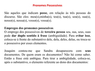 Pronomes Possessivos
São aqueles que indicam posse, em relação às três pessoas do
discurso. São eles: meu(s),minha(s), teu(s), tua(s), seu(s), sua(s),
nosso(s), nossa(s), vosso(s), vossa(s).
Empregos dos pronomes possessivos
O emprego dos possessivos de terceira pessoa seu, sua, seus, suas
pode dar duplo sentido à frase (ambiguidade). Para evitar isso,
coloca-se à frente do substantivo dele, dela, deles, delas, ou troca-se
o possessivo por esses elementos.
Joaquim contou-me que Sandra desaparecera com seus
documentos. De quem eram os documentos? Não há como saber.
Então a frase está ambígua. Para tirar a ambigüidade, coloca-se,
após o substantivo, o elemento referente ao dono dos documentos:
 