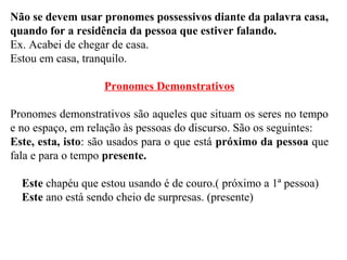Não se devem usar pronomes possessivos diante da palavra casa,
quando for a residência da pessoa que estiver falando.
Ex. Acabei de chegar de casa.
Estou em casa, tranquilo.
Pronomes Demonstrativos
Pronomes demonstrativos são aqueles que situam os seres no tempo
e no espaço, em relação às pessoas do discurso. São os seguintes:
Este, esta, isto: são usados para o que está próximo da pessoa que
fala e para o tempo presente.
Este chapéu que estou usando é de couro.( próximo a 1ª pessoa)
Este ano está sendo cheio de surpresas. (presente)
 
