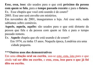 Esse, essa, isso: são usados para o que está próximo da pessoa
com quem se fala, para o tempo passado recente e para o futuro.
Ex. Esse chapéu que você está usando é de couro?
2003. Esse ano será envolto em mistérios.
Em novembro de 2001, inauguramos a loja. Até esse mês, nada
sabíamos sobre comércio.
Aquele, aquela, aquilo: são usados para o que está distante da
pessoa que fala e da pessoa com quem se fala e para o tempo
passado remoto.
Ex. Aquele chapéu que ele está usando é de couro?
Em 1974, eu tinha 15 anos. Naquela época, Londrina era uma
cidade pequena.
***Outros usos dos demonstrativos
Em uma citação oral ou escrita, usa-se este, esta, isto para o que
ainda vai ser dito ou escrito, e esse, essa, isso para o que já foi
dito ou escrito.
 
