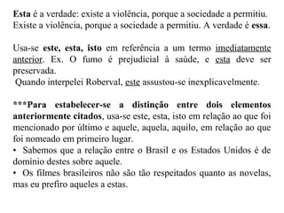 Esta é a verdade: existe a violência, porque a sociedade a permitiu.
Existe a violência, porque a sociedade a permitiu. A verdade é essa.
Usa-se este, esta, isto em referência a um termo imediatamente
anterior. Ex. O fumo é prejudicial à saúde, e esta deve ser
preservada.
Quando interpelei Roberval, este assustou-se inexplicavelmente.
***Para estabelecer-se a distinção entre dois elementos
anteriormente citados, usa-se este, esta, isto em relação ao que foi
mencionado por último e aquele, aquela, aquilo, em relação ao que
foi nomeado em primeiro lugar.
• Sabemos que a relação entre o Brasil e os Estados Unidos é de
domínio destes sobre aquele.
• Os filmes brasileiros não são tão respeitados quanto as novelas,
mas eu prefiro aqueles a estas.
 