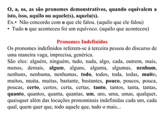 O, a, os, as são pronomes demonstrativos, quando equivalem a
isto, isso, aquilo ou aquele(s), aquela(s).
Ex.• Não concordo com o que ele falou. (aquilo que ele falou)
• Tudo o que aconteceu foi um equívoco. (aquilo que aconteceu)
Pronomes Indefinidos
Os pronomes indefinidos referem-se à terceira pessoa do discurso de
uma maneira vaga, imprecisa, genérica.
São eles: alguém, ninguém, tudo, nada, algo, cada, outrem, mais,
menos, demais, algum, alguns, alguma, algumas, nenhum,
nenhuns, nenhuma, nenhumas, todo, todos, toda, todas, muito,
muitos, muita, muitas, bastante, bastantes, pouco, poucos, pouca,
poucas, certo, certos, certa, certas, tanto, tantos, tanta, tantas,
quanto, quantos, quanta, quantas, um, uns, uma, umas, qualquer,
quaisquer além das locuções pronominais indefinidas cada um, cada
qual, quem quer que, todo aquele que, tudo o mais...
 