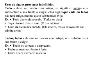 Usos de alguns pronomes indefinidos
Todo - deve ser usado com artigo, se significar inteiro e o
substantivo à sua frente o exigir; caso signifique cada ou todos
não terá artigo, mesmo que o substantivo exija.
Ex. • Todo dia telefono a ela. (Todos os dias)
• Fiquei todo o dia em casa. (O dia inteiro)
• Todo ele ficou machucado. (Ele inteiro, mas a palavra ele não
admite artigo)
Todos, todas - devem ser usados com artigo, se o substantivo à
sua frente o exigir.
Ex. • Todos os colegas o desprezam.
• Todas as meninas foram à festa.
• Todos vocês merecem respeito.
 