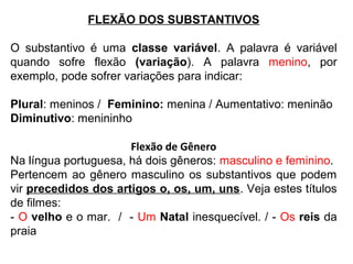 FLEXÃO DOS SUBSTANTIVOS
O substantivo é uma classe variável. A palavra é variável
quando sofre flexão (variação). A palavra menino, por
exemplo, pode sofrer variações para indicar:
Plural: meninos / Feminino: menina / Aumentativo: meninão
Diminutivo: menininho
Flexão de Gênero
Na língua portuguesa, há dois gêneros: masculino e feminino.
Pertencem ao gênero masculino os substantivos que podem
vir precedidos dos artigos o, os, um, uns. Veja estes títulos
de filmes:
- O velho e o mar. / - Um Natal inesquecível. / - Os reis da
praia
 