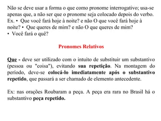 Não se deve usar a forma o que como pronome interrogativo; usa-se
apenas que, a não ser que o pronome seja colocado depois do verbo.
Ex. • Que você fará hoje à noite? e não O que você fará hoje à
noite? • Que queres de mim? e não O que queres de mim?
• Você fará o quê?
Pronomes Relativos
Que - deve ser utilizado com o intuito de substituir um substantivo
(pessoa ou "coisa"), evitando sua repetição. Na montagem do
período, deve-se colocá-lo imediatamente após o substantivo
repetido, que passará a ser chamado de elemento antecedente.
Ex: nas orações Roubaram a peça. A peça era rara no Brasil há o
substantivo peça repetido.
 